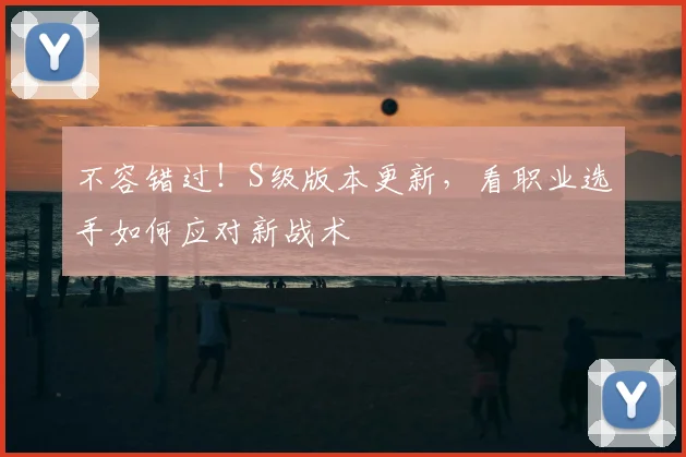 不容错过！S级版本更新，看职业选手如何应对新战术