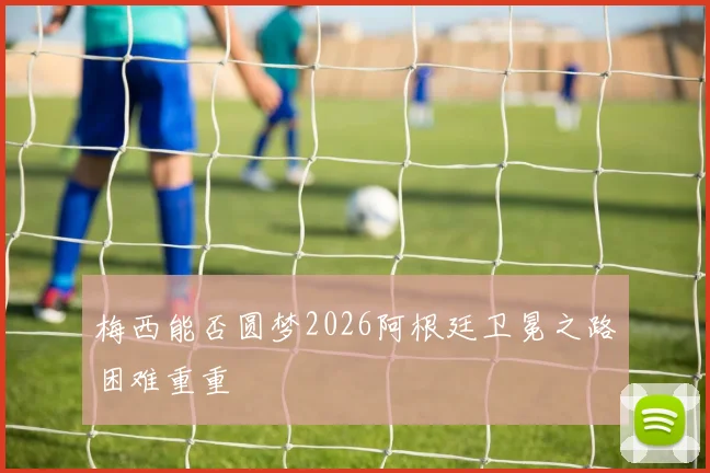 梅西能否圆梦2026阿根廷卫冕之路困难重重